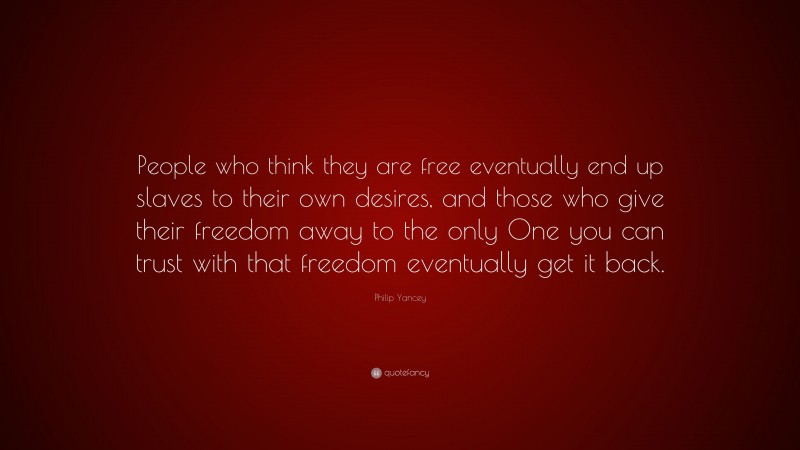 Philip Yancey Quote: “People who think they are free eventually end up slaves to their own desires, and those who give their freedom away to the only One you can trust with that freedom eventually get it back.”