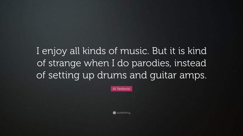 Al Yankovic Quote: “I enjoy all kinds of music. But it is kind of strange when I do parodies, instead of setting up drums and guitar amps.”