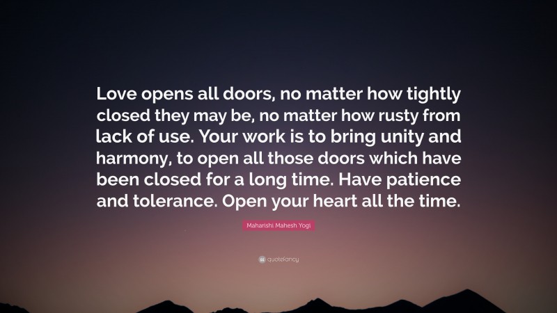 Maharishi Mahesh Yogi Quote: “Love opens all doors, no matter how tightly closed they may be, no matter how rusty from lack of use. Your work is to bring unity and harmony, to open all those doors which have been closed for a long time. Have patience and tolerance. Open your heart all the time.”