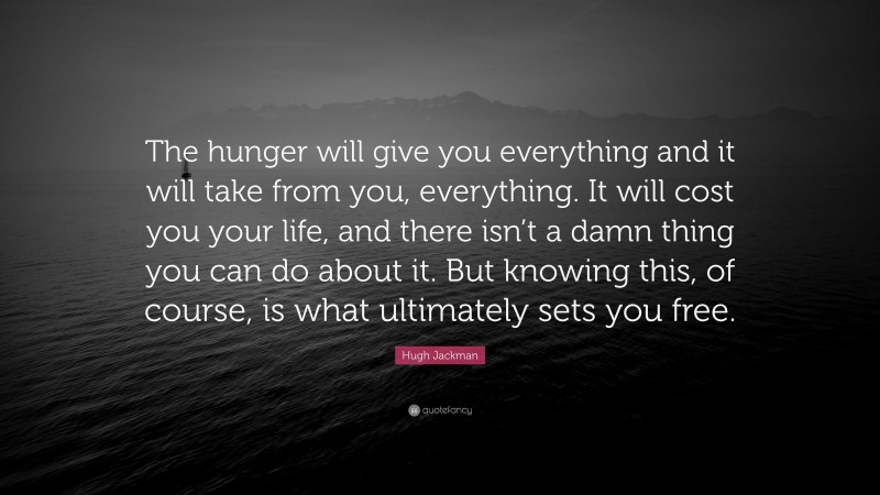Hugh Jackman Quote: “The hunger will give you everything and it will take from you, everything. It will cost you your life, and there isn’t a damn thing you can do about it. But knowing this, of course, is what ultimately sets you free.”
