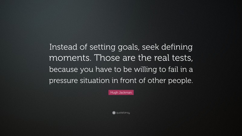 Hugh Jackman Quote: “Instead of setting goals, seek defining moments. Those are the real tests, because you have to be willing to fail in a pressure situation in front of other people.”