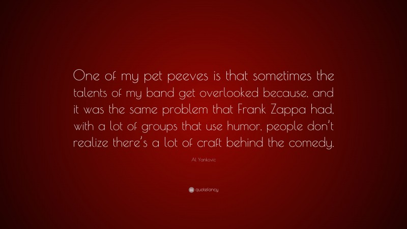 Al Yankovic Quote: “One of my pet peeves is that sometimes the talents of my band get overlooked because, and it was the same problem that Frank Zappa had, with a lot of groups that use humor, people don’t realize there’s a lot of craft behind the comedy.”