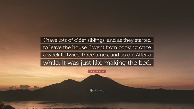 Hugh Jackman Quote: “I have lots of older siblings, and as they started to leave the house, I went from cooking once a week to twice, three times, and so on. After a while, it was just like making the bed.”