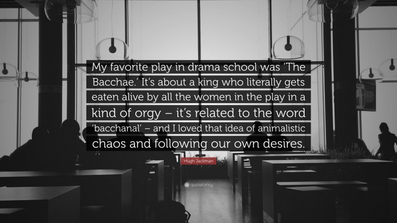 Hugh Jackman Quote: “My favorite play in drama school was ‘The Bacchae.’ It’s about a king who literally gets eaten alive by all the women in the play in a kind of orgy – it’s related to the word ‘bacchanal’ – and I loved that idea of animalistic chaos and following our own desires.”