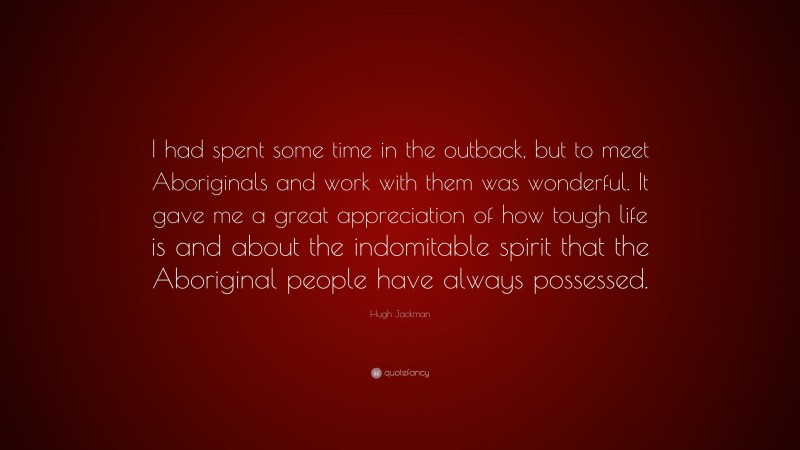 Hugh Jackman Quote: “I had spent some time in the outback, but to meet Aboriginals and work with them was wonderful. It gave me a great appreciation of how tough life is and about the indomitable spirit that the Aboriginal people have always possessed.”
