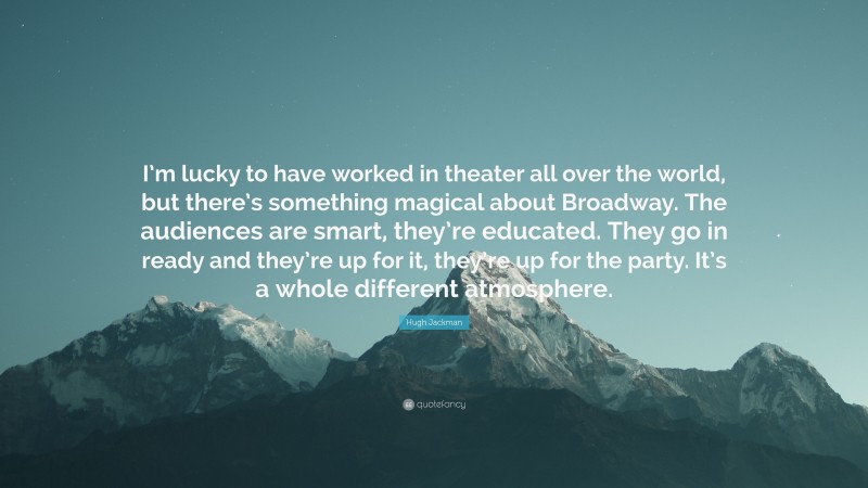Hugh Jackman Quote: “I’m lucky to have worked in theater all over the world, but there’s something magical about Broadway. The audiences are smart, they’re educated. They go in ready and they’re up for it, they’re up for the party. It’s a whole different atmosphere.”