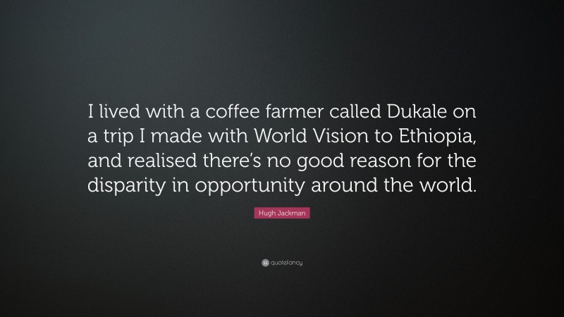 Hugh Jackman Quote: “I lived with a coffee farmer called Dukale on a trip I made with World Vision to Ethiopia, and realised there’s no good reason for the disparity in opportunity around the world.”