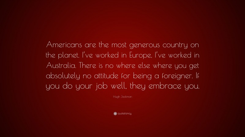 Hugh Jackman Quote: “Americans are the most generous country on the planet. I’ve worked in Europe, I’ve worked in Australia. There is no where else where you get absolutely no attitude for being a foreigner. If you do your job well, they embrace you.”