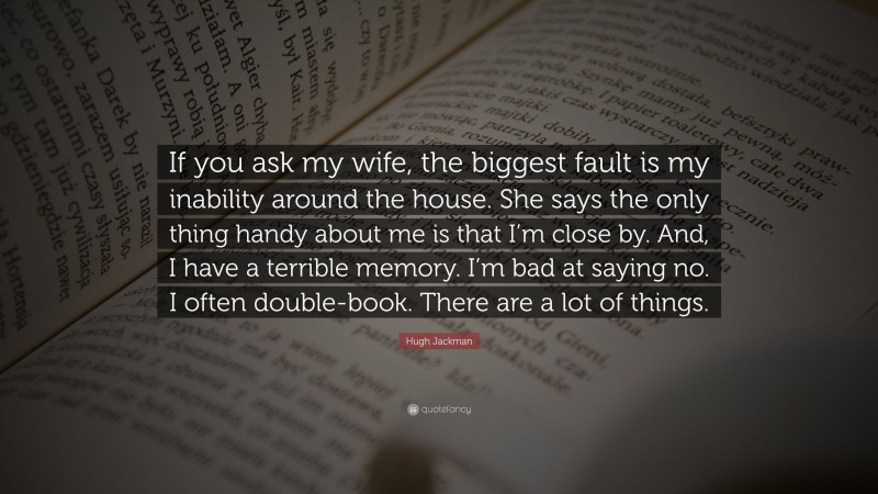 Hugh Jackman Quote: “If you ask my wife, the biggest fault is my inability around the house. She says the only thing handy about me is that I’m close by. And, I have a terrible memory. I’m bad at saying no. I often double-book. There are a lot of things.”