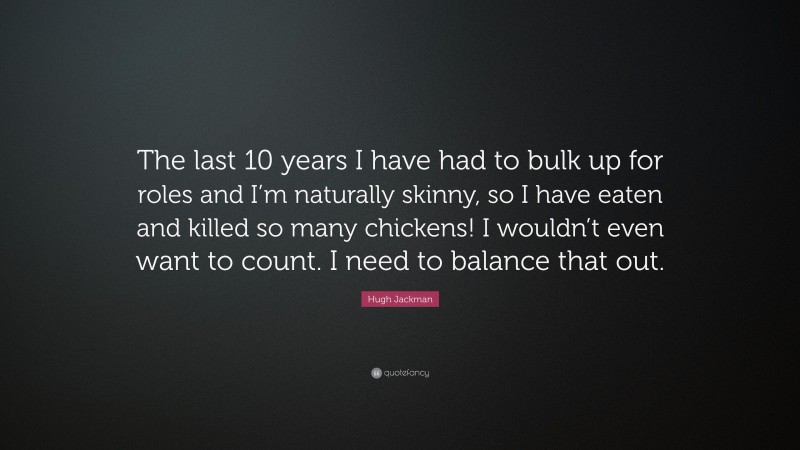 Hugh Jackman Quote: “The last 10 years I have had to bulk up for roles and I’m naturally skinny, so I have eaten and killed so many chickens! I wouldn’t even want to count. I need to balance that out.”