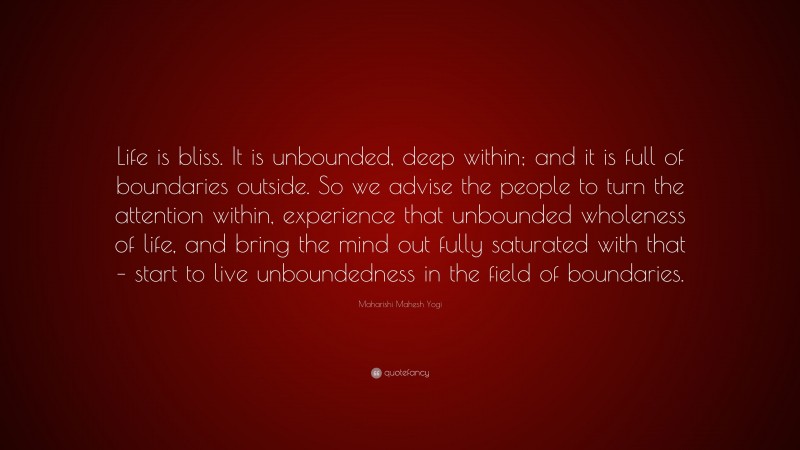 Maharishi Mahesh Yogi Quote: “Life is bliss. It is unbounded, deep within; and it is full of boundaries outside. So we advise the people to turn the attention within, experience that unbounded wholeness of life, and bring the mind out fully saturated with that – start to live unboundedness in the field of boundaries.”