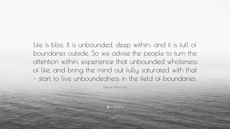 Maharishi Mahesh Yogi Quote: “Life is bliss. It is unbounded, deep within; and it is full of boundaries outside. So we advise the people to turn the attention within, experience that unbounded wholeness of life, and bring the mind out fully saturated with that – start to live unboundedness in the field of boundaries.”