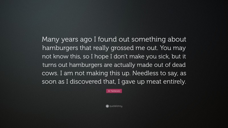 Al Yankovic Quote: “Many years ago I found out something about hamburgers that really grossed me out. You may not know this, so I hope I don’t make you sick, but it turns out hamburgers are actually made out of dead cows. I am not making this up. Needless to say, as soon as I discovered that, I gave up meat entirely.”