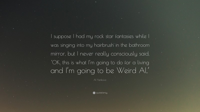 Al Yankovic Quote: “I suppose I had my rock star fantasies while I was singing into my hairbrush in the bathroom mirror, but I never really consciously said, ‘OK, this is what I’m going to do for a living and I’m going to be Weird Al.’”