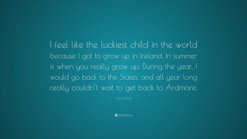 Olivia Wilde Quote: “I feel like the luckiest child in the world because I got to grow up in Ireland. In summer is when you really grow up. During the year, I would go back to the States, and all year long really couldn’t wait to get back to Ardmore.”