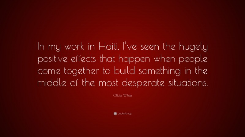 Olivia Wilde Quote: “In my work in Haiti, I’ve seen the hugely positive effects that happen when people come together to build something in the middle of the most desperate situations.”