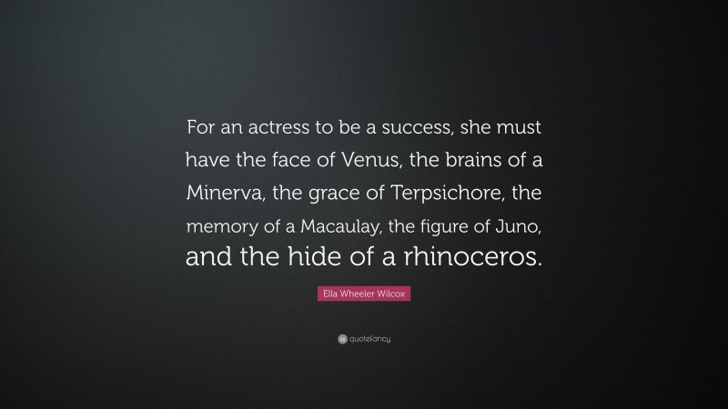 Ella Wheeler Wilcox Quote: “For an actress to be a success, she must have the face of Venus, the brains of a Minerva, the grace of Terpsichore, the memory of a Macaulay, the figure of Juno, and the hide of a rhinoceros.”