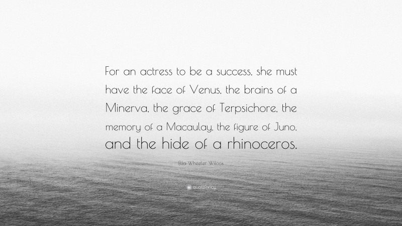 Ella Wheeler Wilcox Quote: “For an actress to be a success, she must have the face of Venus, the brains of a Minerva, the grace of Terpsichore, the memory of a Macaulay, the figure of Juno, and the hide of a rhinoceros.”