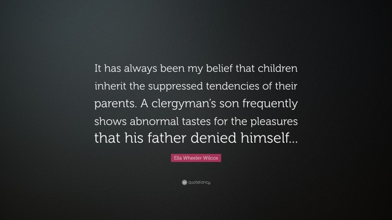 Ella Wheeler Wilcox Quote: “It has always been my belief that children inherit the suppressed tendencies of their parents. A clergyman’s son frequently shows abnormal tastes for the pleasures that his father denied himself...”