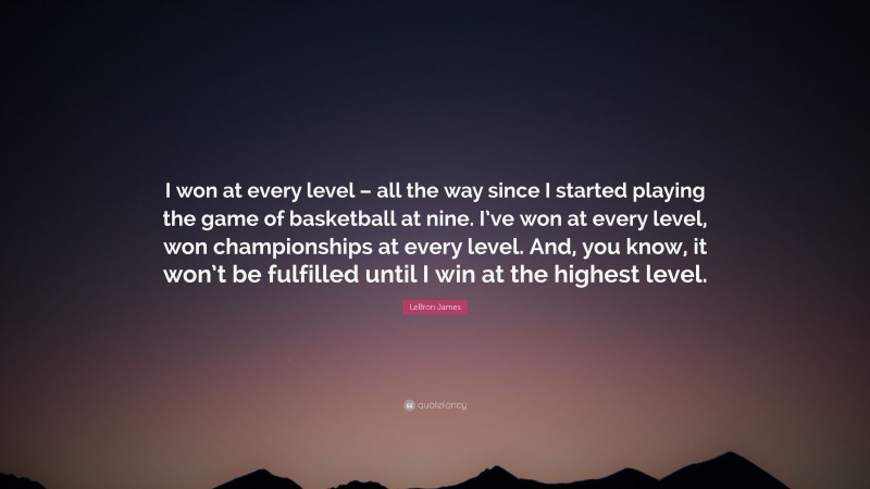 LeBron James Quote: “I won at every level – all the way since I started playing the game of basketball at nine. I’ve won at every level, won championships at every level. And, you know, it won’t be fulfilled until I win at the highest level.”
