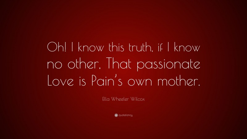 Ella Wheeler Wilcox Quote: “Oh! I know this truth, if I know no other, That passionate Love is Pain’s own mother.”