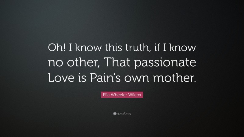 Ella Wheeler Wilcox Quote: “Oh! I know this truth, if I know no other, That passionate Love is Pain’s own mother.”