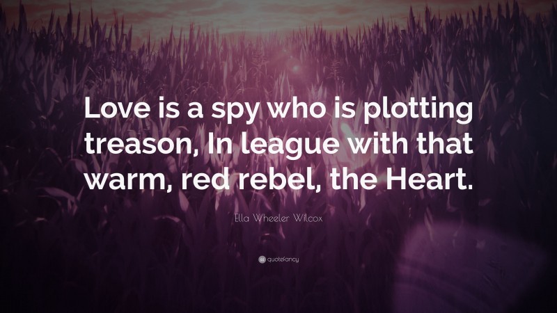 Ella Wheeler Wilcox Quote: “Love is a spy who is plotting treason, In league with that warm, red rebel, the Heart.”