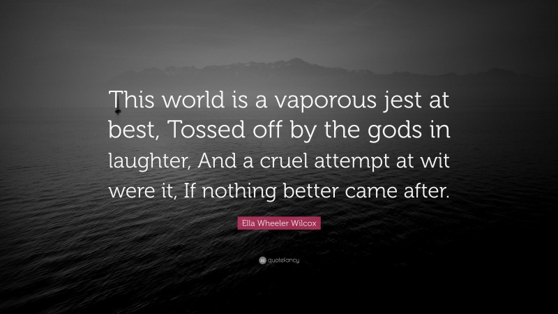 Ella Wheeler Wilcox Quote: “This world is a vaporous jest at best, Tossed off by the gods in laughter, And a cruel attempt at wit were it, If nothing better came after.”