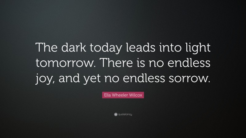 Ella Wheeler Wilcox Quote: “The dark today leads into light tomorrow. There is no endless joy, and yet no endless sorrow.”