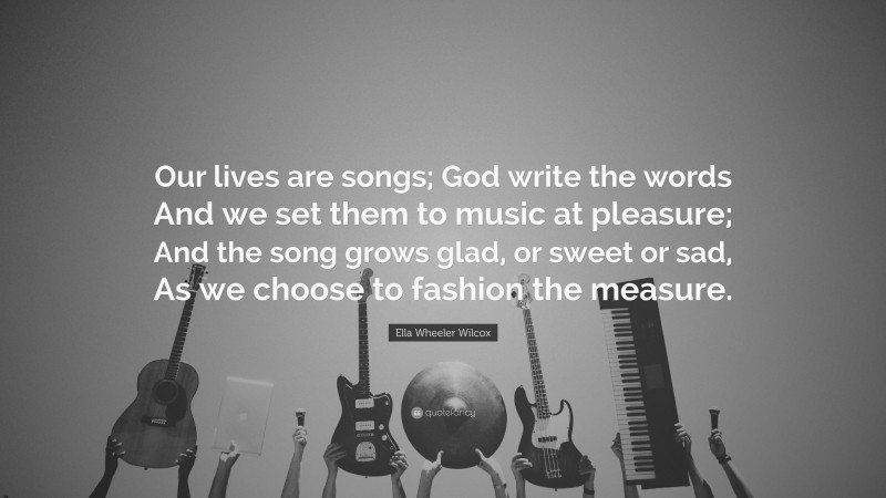 Ella Wheeler Wilcox Quote: “Our lives are songs; God write the words And we set them to music at pleasure; And the song grows glad, or sweet or sad, As we choose to fashion the measure.”