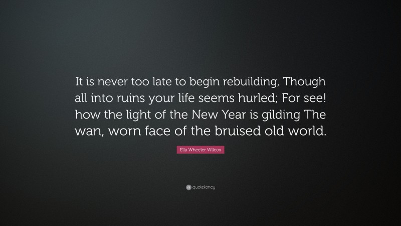 Ella Wheeler Wilcox Quote: “It is never too late to begin rebuilding, Though all into ruins your life seems hurled; For see! how the light of the New Year is gilding The wan, worn face of the bruised old world.”