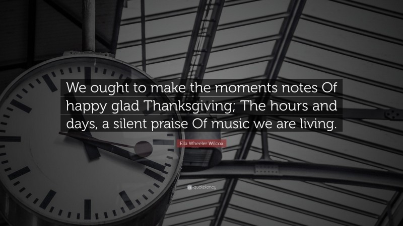 Ella Wheeler Wilcox Quote: “We ought to make the moments notes Of happy glad Thanksgiving; The hours and days, a silent praise Of music we are living.”