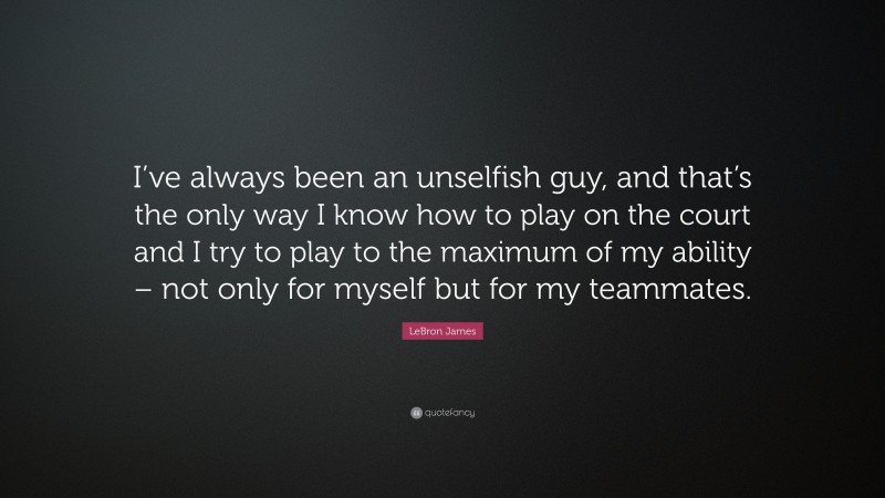 LeBron James Quote: “I’ve always been an unselfish guy, and that’s the only way I know how to play on the court and I try to play to the maximum of my ability – not only for myself but for my teammates.”
