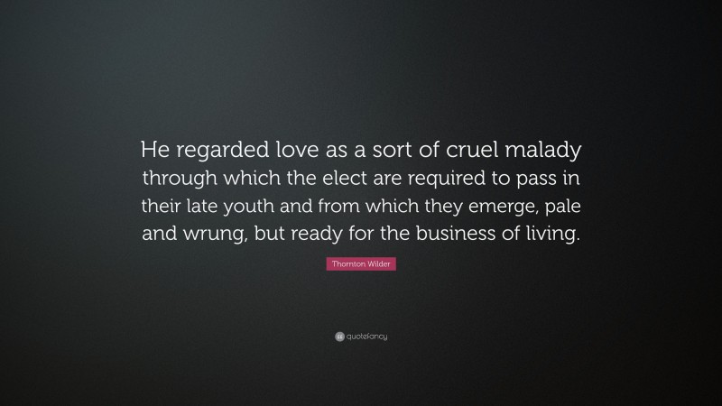 Thornton Wilder Quote: “He regarded love as a sort of cruel malady through which the elect are required to pass in their late youth and from which they emerge, pale and wrung, but ready for the business of living.”