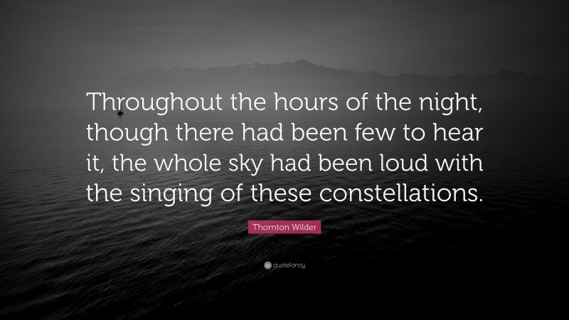 Thornton Wilder Quote: “Throughout the hours of the night, though there had been few to hear it, the whole sky had been loud with the singing of these constellations.”