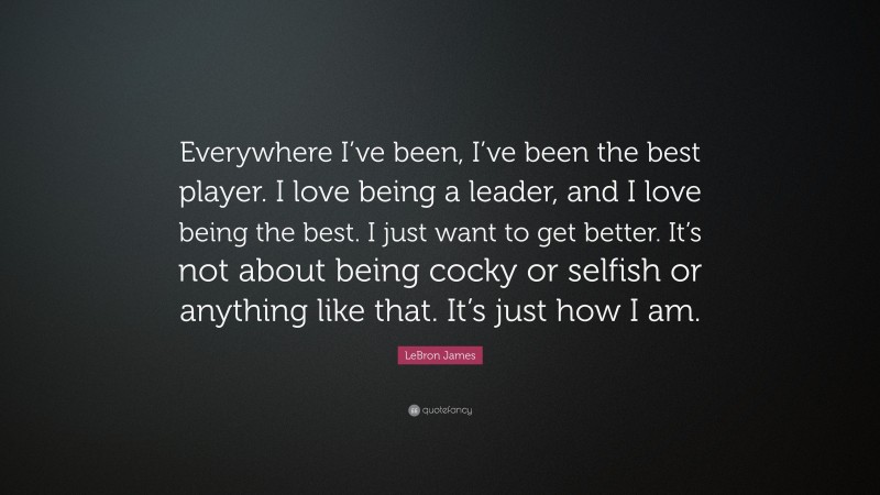 LeBron James Quote: “Everywhere I’ve been, I’ve been the best player. I love being a leader, and I love being the best. I just want to get better. It’s not about being cocky or selfish or anything like that. It’s just how I am.”