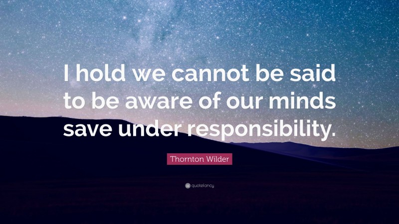 Thornton Wilder Quote: “I hold we cannot be said to be aware of our minds save under responsibility.”