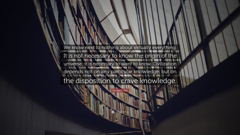 George F. Will Quote: “We know next to nothing about virtually everything. It is not necessary to know the origin of the universe; it is necessary to want to know. Civilization depends not on any particular knowledge, but on the disposition to crave knowledge.”