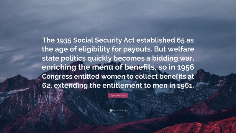 George F. Will Quote: “The 1935 Social Security Act established 65 as the age of eligibility for payouts. But welfare state politics quickly becomes a bidding war, enriching the menu of benefits, so in 1956 Congress entitled women to collect benefits at 62, extending the entitlement to men in 1961.”