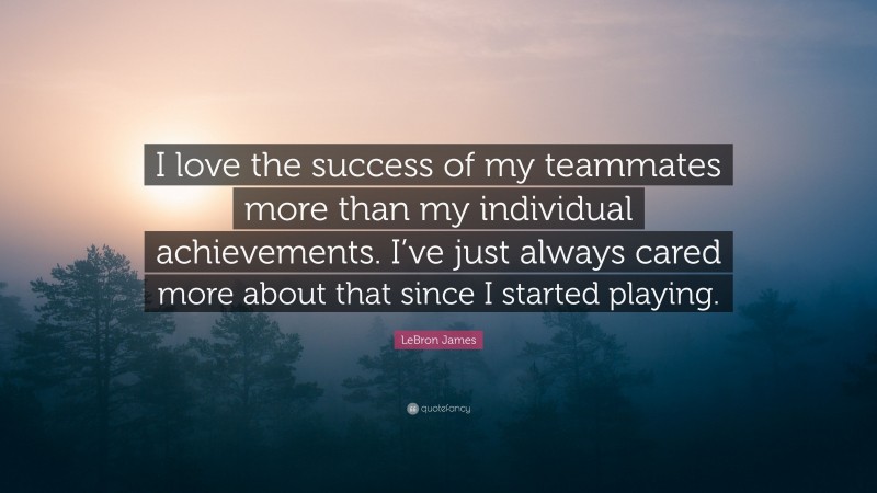 LeBron James Quote: “I love the success of my teammates more than my individual achievements. I’ve just always cared more about that since I started playing.”