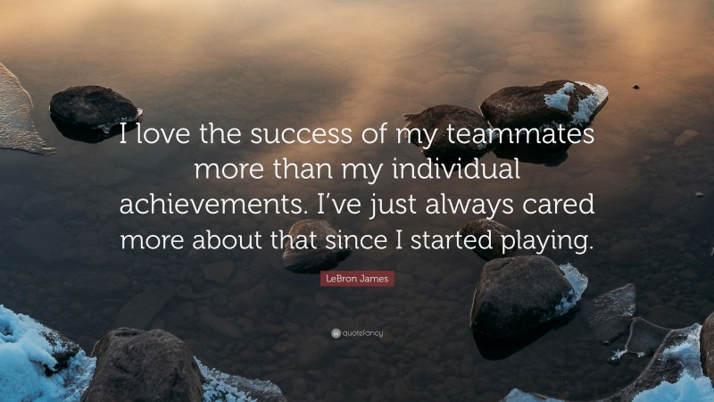 LeBron James Quote: “I love the success of my teammates more than my individual achievements. I’ve just always cared more about that since I started playing.”