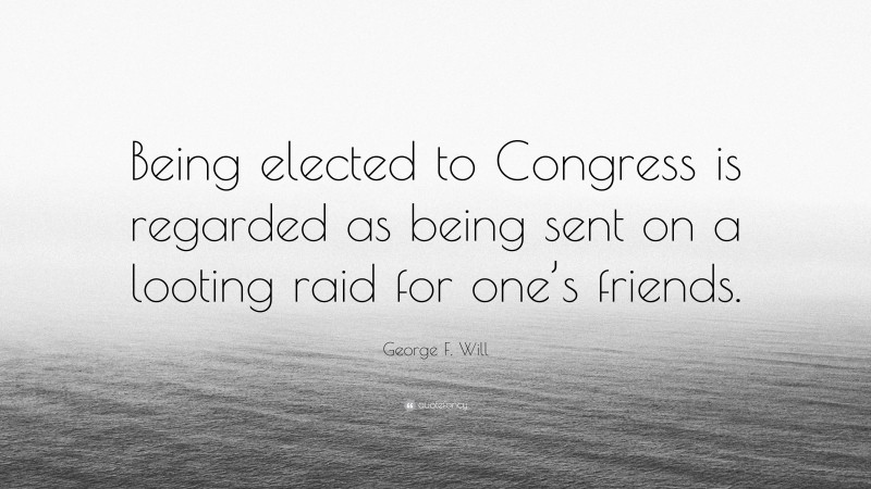 George F. Will Quote: “Being elected to Congress is regarded as being sent on a looting raid for one’s friends.”