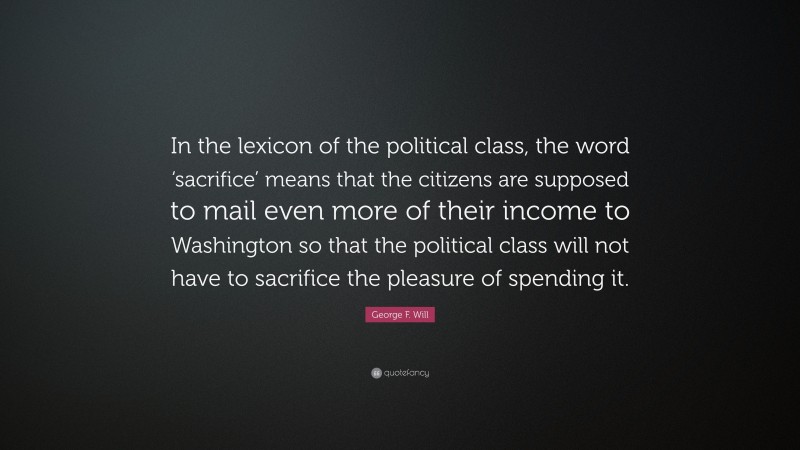 George F. Will Quote: “In the lexicon of the political class, the word ‘sacrifice’ means that the citizens are supposed to mail even more of their income to Washington so that the political class will not have to sacrifice the pleasure of spending it.”