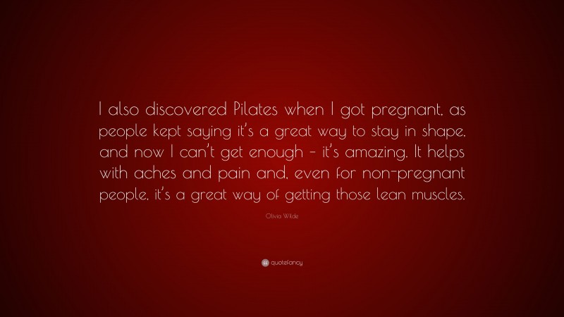 Olivia Wilde Quote: “I also discovered Pilates when I got pregnant, as people kept saying it’s a great way to stay in shape, and now I can’t get enough – it’s amazing. It helps with aches and pain and, even for non-pregnant people, it’s a great way of getting those lean muscles.”