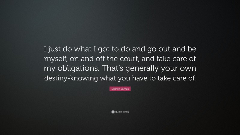 LeBron James Quote: “I just do what I got to do and go out and be myself, on and off the court, and take care of my obligations. That’s generally your own destiny-knowing what you have to take care of.”