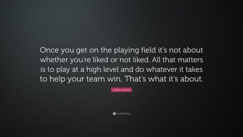 LeBron James Quote: “Once you get on the playing field it’s not about whether you’re liked or not liked. All that matters is to play at a high level and do whatever it takes to help your team win. That’s what it’s about.”