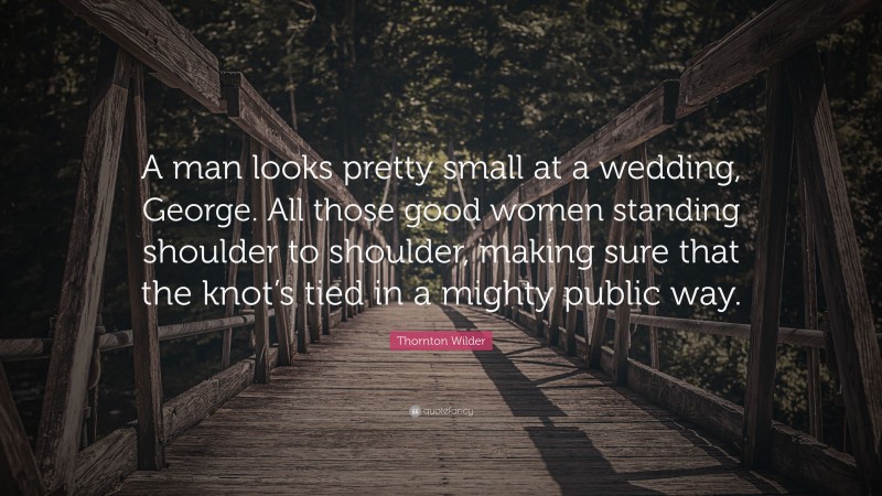 Thornton Wilder Quote: “A man looks pretty small at a wedding, George. All those good women standing shoulder to shoulder, making sure that the knot’s tied in a mighty public way.”