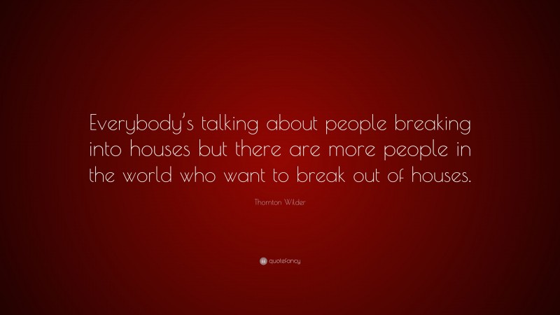 Thornton Wilder Quote: “Everybody’s talking about people breaking into houses but there are more people in the world who want to break out of houses.”