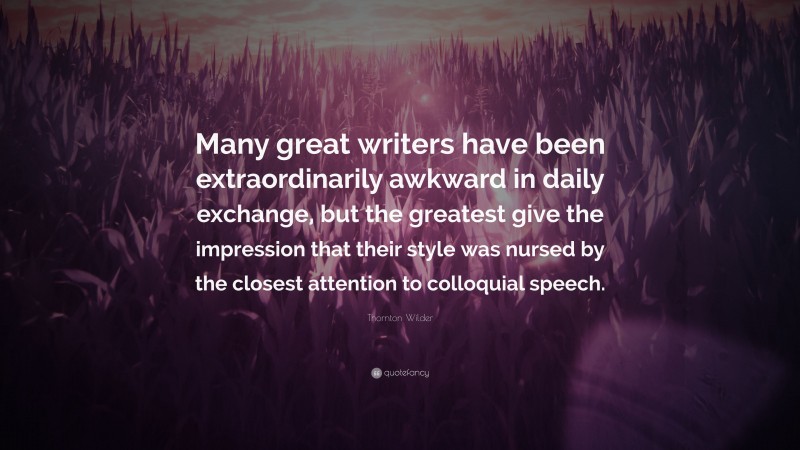 Thornton Wilder Quote: “Many great writers have been extraordinarily awkward in daily exchange, but the greatest give the impression that their style was nursed by the closest attention to colloquial speech.”
