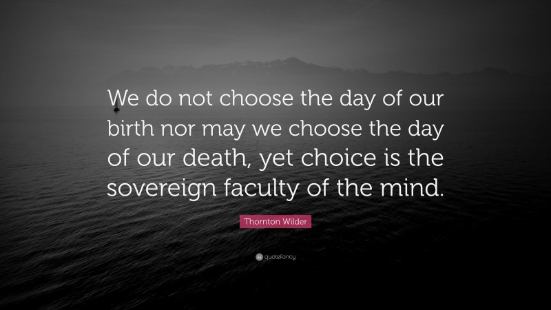 Thornton Wilder Quote: “We do not choose the day of our birth nor may we choose the day of our death, yet choice is the sovereign faculty of the mind.”